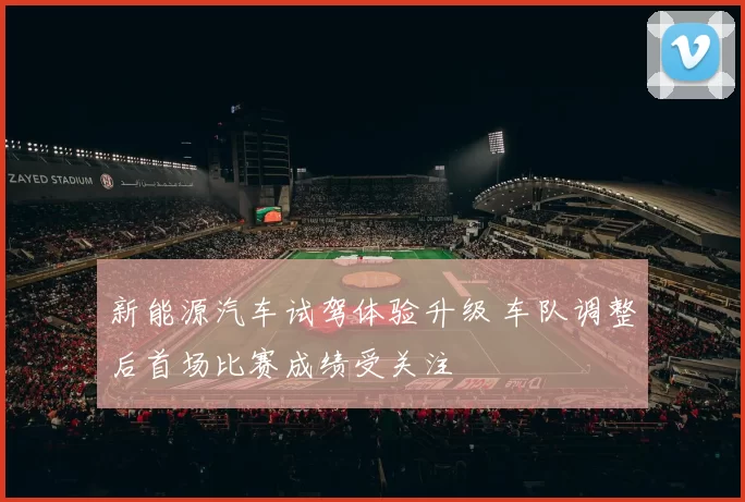 新能源汽车试驾体验升级 车队调整后首场比赛成绩受关注