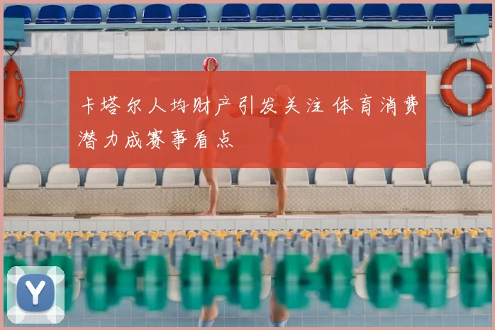 卡塔尔人均财产引发关注 体育消费潜力成赛事看点